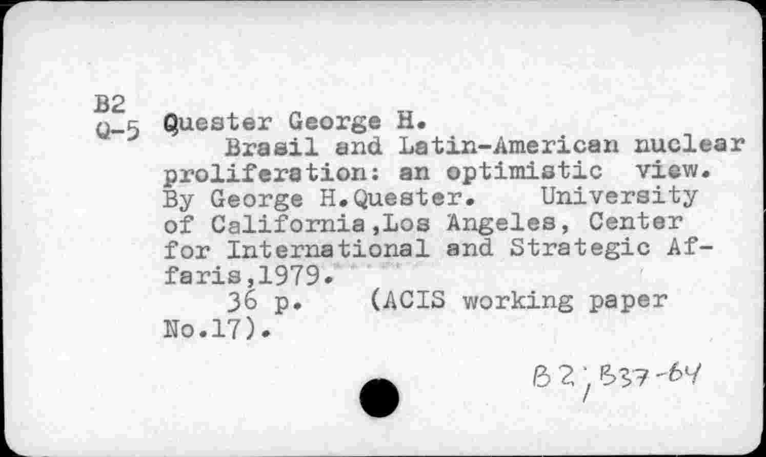 ﻿B2
Q-5
Questex George H.
Brasil and Latin-American nuclear proliferation: an optimistic view. By George H.Quester. University of California,Los Angeles, Center for International and Strategic Af-faris,1979.
36 p. (ACTS working paper No.17).